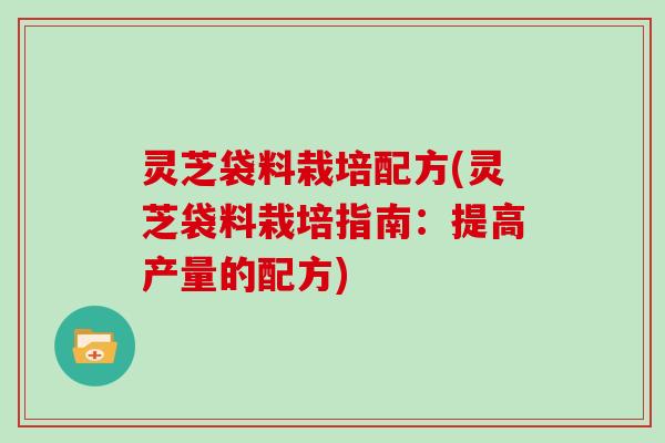 灵芝袋料栽培配方(灵芝袋料栽培指南:提高产量的配方) 灵芝袋料栽培配方(灵芝袋料栽培指南:提高产量的配方)