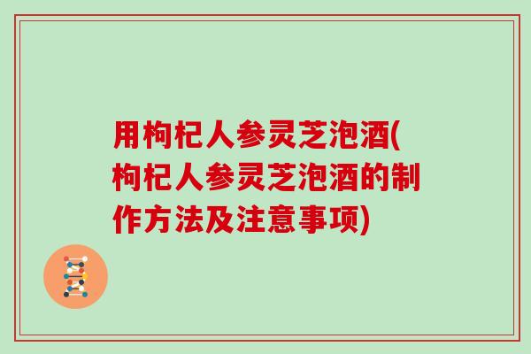 用枸杞人参灵芝泡酒(枸杞人参灵芝泡酒的制作方法及注意事项) 用枸杞人参灵芝泡酒(枸杞人参灵芝泡酒的制作方法及注意事项)