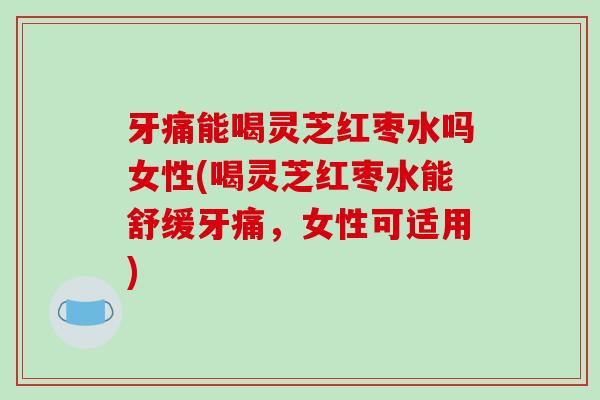 牙痛能喝灵芝红枣水吗女性(喝灵芝红枣水能舒缓牙痛，女性可适用)