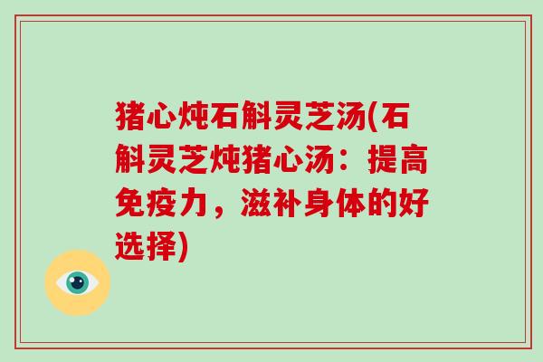 猪心炖石斛灵芝汤(石斛灵芝炖猪心汤:提高免疫力,滋补身体的好选择) 猪心炖石斛灵芝汤(石斛灵芝炖猪心汤:提高免疫力,滋补身体的好选择)