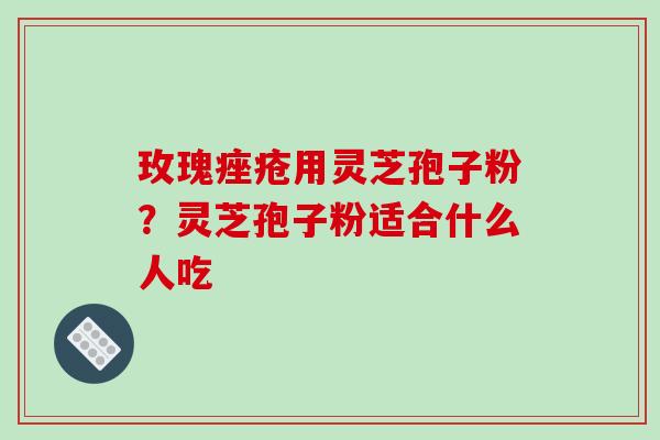 玫瑰用灵芝孢子粉?灵芝孢子粉适合什么人吃 玫瑰用灵芝孢子粉?灵芝孢子粉适合什么人吃