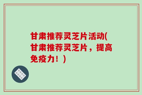 甘肃推荐灵芝片活动(甘肃推荐灵芝片,提高免疫力!) 甘肃推荐灵芝片活动(甘肃推荐灵芝片,提高免疫力!)