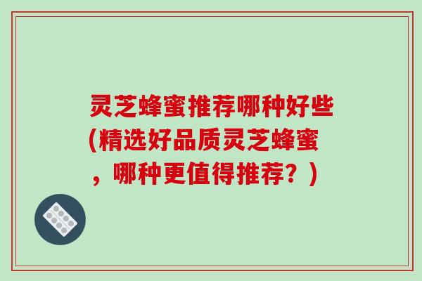 灵芝蜂蜜推荐哪种好些(精选好品质灵芝蜂蜜，哪种更值得推荐？)