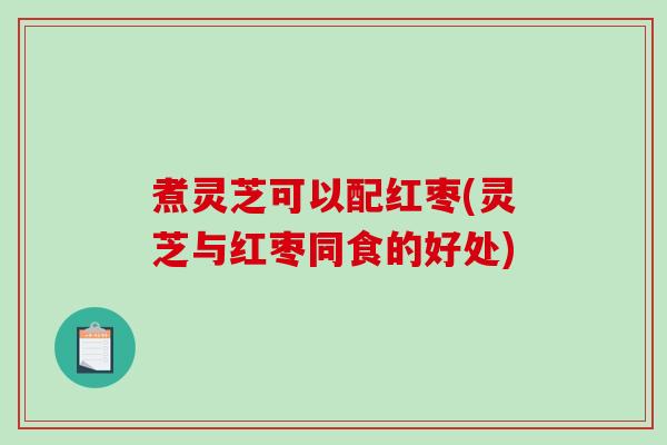煮灵芝可以配红枣(灵芝与红枣同食的好处) 煮灵芝可以配红枣(灵芝与红枣同食的好处)