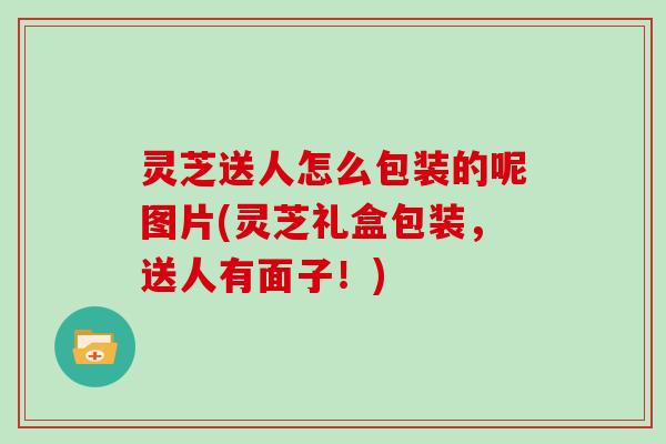 灵芝送人怎么包装的呢图片(灵芝礼盒包装，送人有面子！)