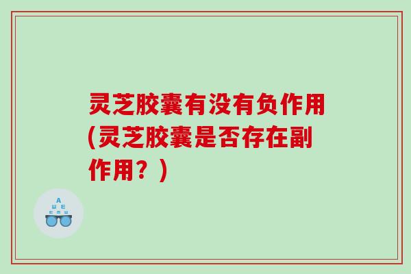 灵芝胶囊有没有负作用(灵芝胶囊是否存在副作用?) 灵芝胶囊有没有负作用(灵芝胶囊是否存在副作用?)