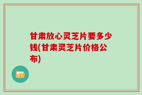 甘肃放心灵芝片要多少钱(甘肃灵芝片价格公布) 甘肃放心灵芝片要多少钱(甘肃灵芝片价格公布)