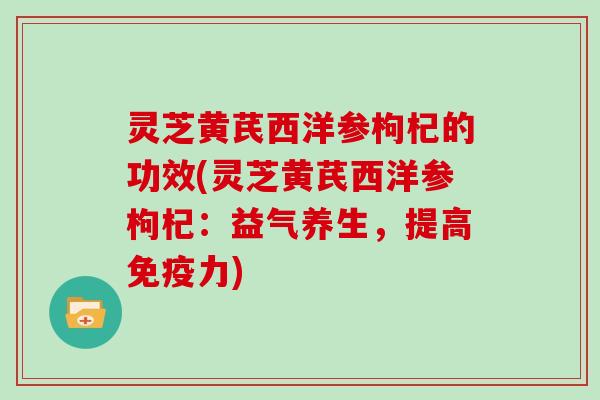 灵芝黄芪西洋参枸杞的功效(灵芝黄芪西洋参枸杞：益气养生，提高免疫力)