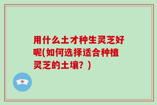 用什么土才种生灵芝好呢(如何选择适合种植灵芝的土壤？)