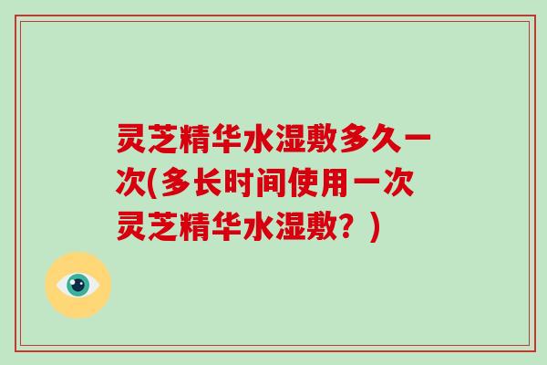 灵芝精华水湿敷多久一次(多长时间使用一次灵芝精华水湿敷?) 灵芝精华水湿敷多久一次(多长时间使用一次灵芝精华水湿敷?)