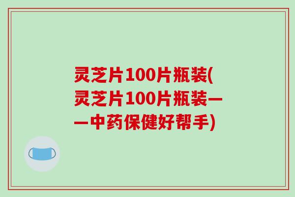灵芝片100片瓶装(灵芝片100片瓶装——中药保健好帮手)