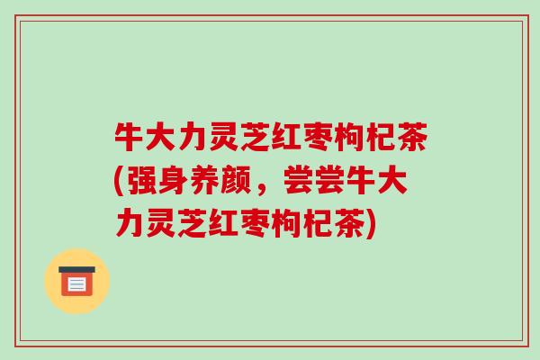 牛大力灵芝红枣枸杞茶(强身养颜,尝尝牛大力灵芝红枣枸杞茶) 牛大力灵芝红枣枸杞茶(强身养颜,尝尝牛大力灵芝红枣枸杞茶)