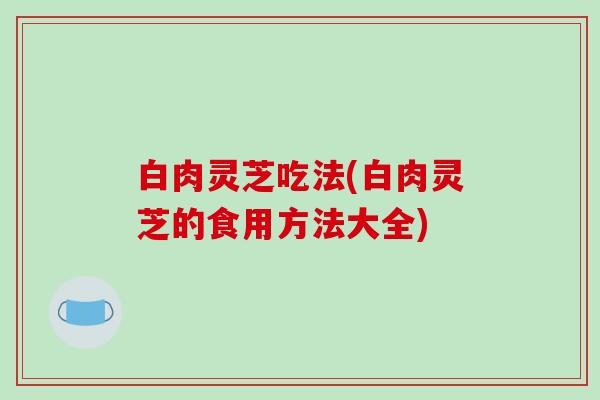 白肉灵芝吃法(白肉灵芝的食用方法大全) 白肉灵芝吃法(白肉灵芝的食用方法大全)
