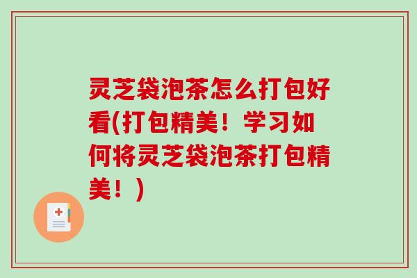 灵芝袋泡茶怎么打包好看(打包精美!学习如何将灵芝袋泡茶打包精美!) 灵芝袋泡茶怎么打包好看(打包精美!学习如何将灵芝袋泡茶打包精美!)