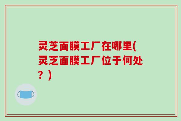 灵芝面膜工厂在哪里(灵芝面膜工厂位于何处？)