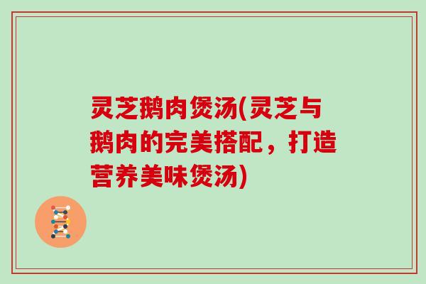 灵芝鹅肉煲汤(灵芝与鹅肉的完美搭配,打造营养美味煲汤) 灵芝鹅肉煲汤(灵芝与鹅肉的完美搭配,打造营养美味煲汤)