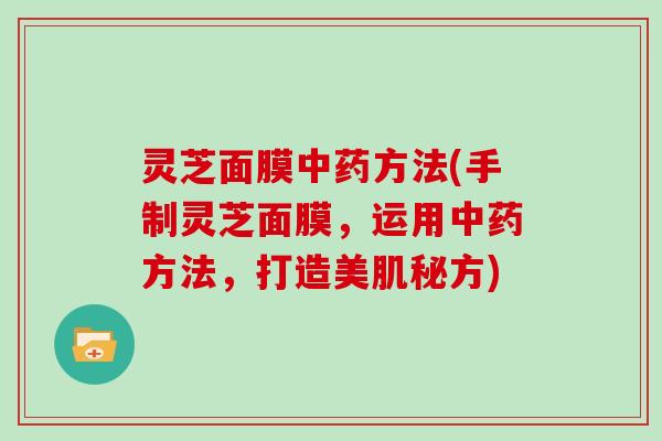 灵芝面膜方法(手制灵芝面膜,运用方法,打造美肌秘方) 灵芝面膜方法(手制灵芝面膜,运用方法,打造美肌秘方)