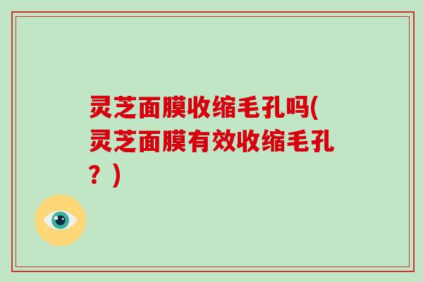 灵芝面膜收缩毛孔吗(灵芝面膜有效收缩毛孔?) 灵芝面膜收缩毛孔吗(灵芝面膜有效收缩毛孔?)