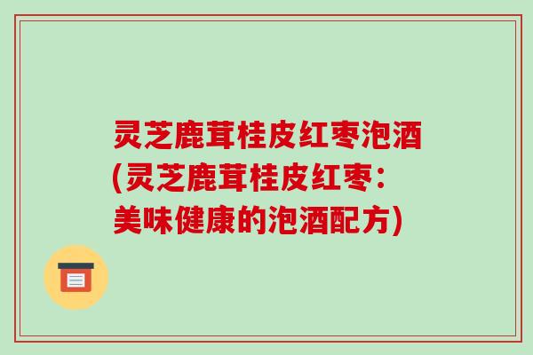 灵芝鹿茸桂皮红枣泡酒(灵芝鹿茸桂皮红枣:美味健康的泡酒配方) 灵芝鹿茸桂皮红枣泡酒(灵芝鹿茸桂皮红枣:美味健康的泡酒配方)