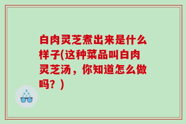白肉灵芝煮出来是什么样子(这种菜品叫白肉灵芝汤，你知道怎么做吗？)