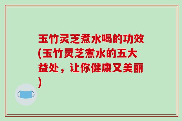 玉竹灵芝煮水喝的功效(玉竹灵芝煮水的五大益处，让你健康又美丽)