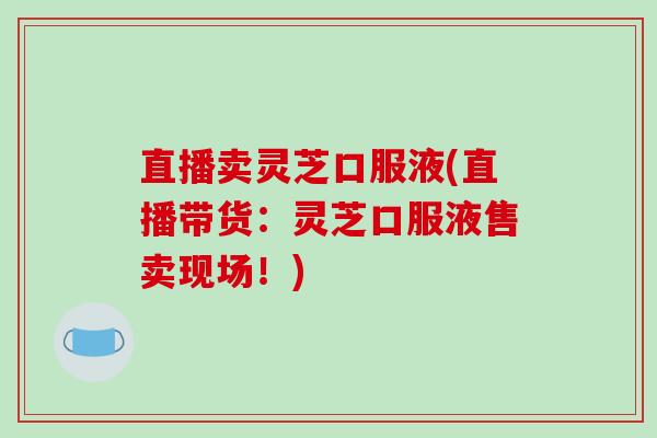 直播卖灵芝口服液(直播带货:灵芝口服液售卖现场!) 直播卖灵芝口服液(直播带货:灵芝口服液售卖现场!)