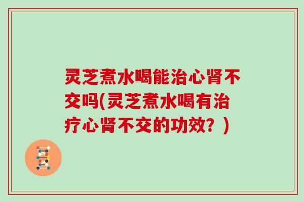灵芝煮水喝能治心肾不交吗(灵芝煮水喝有治疗心肾不交的功效？)