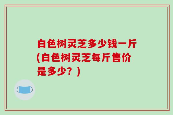 白色树灵芝多少钱一斤(白色树灵芝每斤售价是多少?) 白色树灵芝多少钱一斤(白色树灵芝每斤售价是多少?)