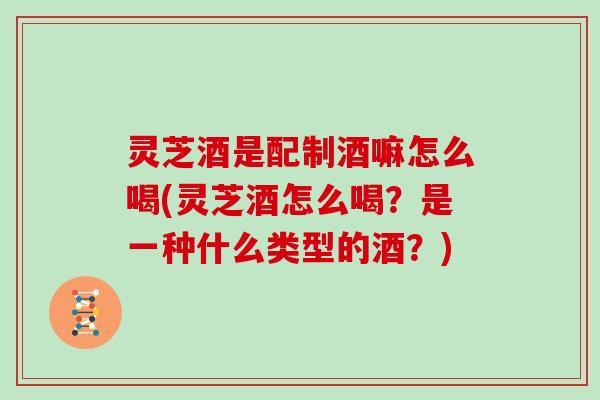 灵芝酒是配制酒嘛怎么喝(灵芝酒怎么喝?是一种什么类型的酒?) 灵芝酒是配制酒嘛怎么喝(灵芝酒怎么喝?是一种什么类型的酒?)