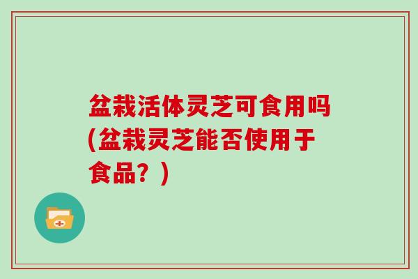 盆栽活体灵芝可食用吗(盆栽灵芝能否使用于食品?) 盆栽活体灵芝可食用吗(盆栽灵芝能否使用于食品?)
