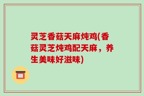 灵芝香菇天麻炖鸡(香菇灵芝炖鸡配天麻,养生美味好滋味) 灵芝香菇天麻炖鸡(香菇灵芝炖鸡配天麻,养生美味好滋味)
