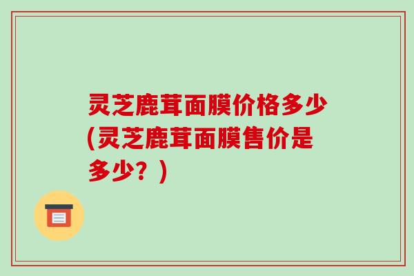 灵芝鹿茸面膜价格多少(灵芝鹿茸面膜售价是多少?) 灵芝鹿茸面膜价格多少(灵芝鹿茸面膜售价是多少?)