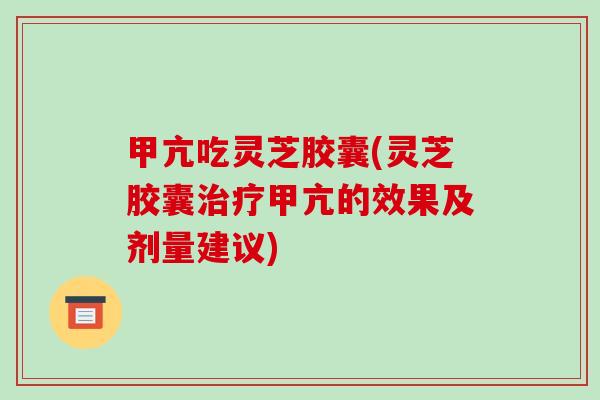 甲亢吃灵芝胶囊(灵芝胶囊治疗甲亢的效果及剂量建议)