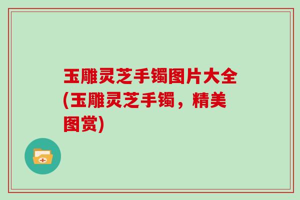 玉雕灵芝手镯图片大全(玉雕灵芝手镯,精美图赏) 玉雕灵芝手镯图片大全(玉雕灵芝手镯,精美图赏)