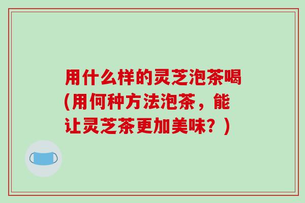用什么样的灵芝泡茶喝(用何种方法泡茶,能让灵芝茶更加美味?) 用什么样的灵芝泡茶喝(用何种方法泡茶,能让灵芝茶更加美味?)