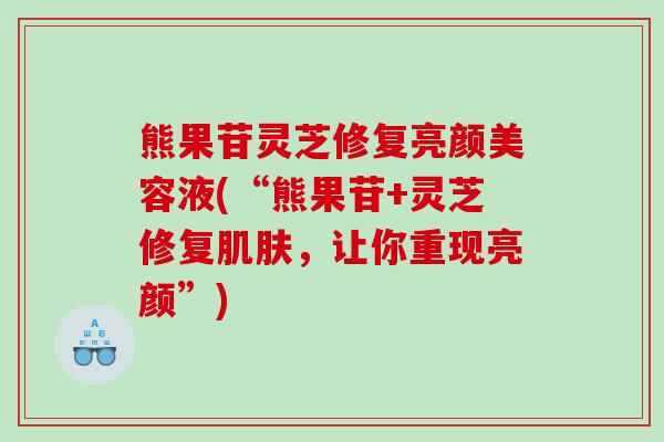 熊果苷灵芝修复亮颜美容液(“熊果苷+灵芝修复肌肤，让你重现亮颜”)
