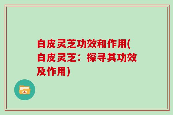 白皮灵芝功效和作用(白皮灵芝:探寻其功效及作用) 白皮灵芝功效和作用(白皮灵芝:探寻其功效及作用)