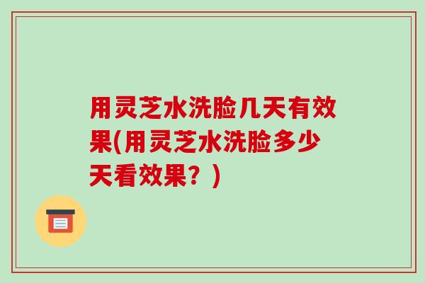 用灵芝水洗脸几天有效果(用灵芝水洗脸多少天看效果?) 用灵芝水洗脸几天有效果(用灵芝水洗脸多少天看效果?)