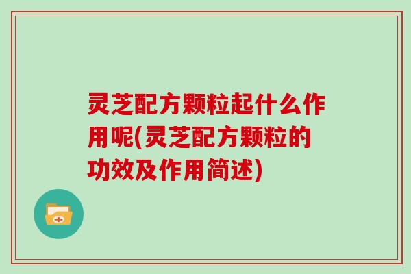 灵芝配方颗粒起什么作用呢(灵芝配方颗粒的功效及作用简述) 灵芝配方颗粒起什么作用呢(灵芝配方颗粒的功效及作用简述)