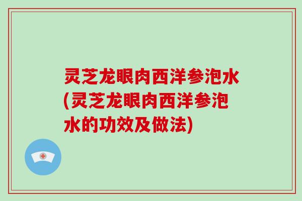 灵芝龙眼肉西洋参泡水(灵芝龙眼肉西洋参泡水的功效及做法)