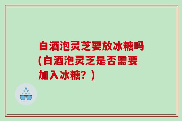 白酒泡灵芝要放冰糖吗(白酒泡灵芝是否需要加入冰糖?) 白酒泡灵芝要放冰糖吗(白酒泡灵芝是否需要加入冰糖?)