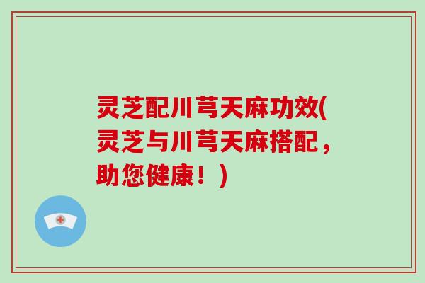 灵芝配川芎天麻功效(灵芝与川芎天麻搭配,助您健康!) 灵芝配川芎天麻功效(灵芝与川芎天麻搭配,助您健康!)