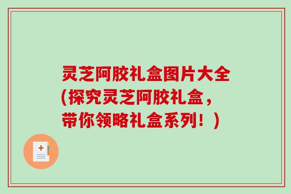 灵芝阿胶礼盒图片大全(探究灵芝阿胶礼盒,带你领略礼盒系列!) 灵芝阿胶礼盒图片大全(探究灵芝阿胶礼盒,带你领略礼盒系列!)