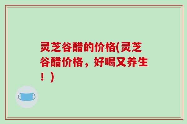 灵芝谷醋的价格(灵芝谷醋价格，好喝又养生！)