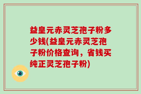 益皇元赤灵芝孢子粉多少钱(益皇元赤灵芝孢子粉价格查询，省钱买纯正灵芝孢子粉)