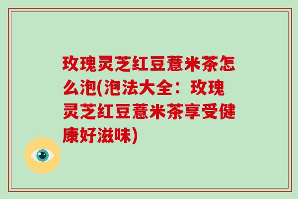 玫瑰灵芝红豆薏米茶怎么泡(泡法大全：玫瑰灵芝红豆薏米茶享受健康好滋味)