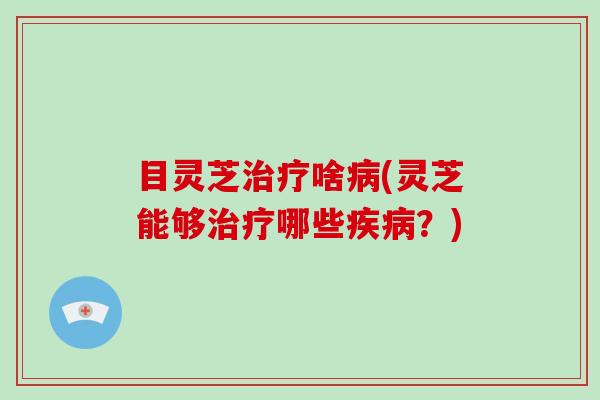 目灵芝啥(灵芝能够哪些?) 目灵芝啥(灵芝能够哪些?)