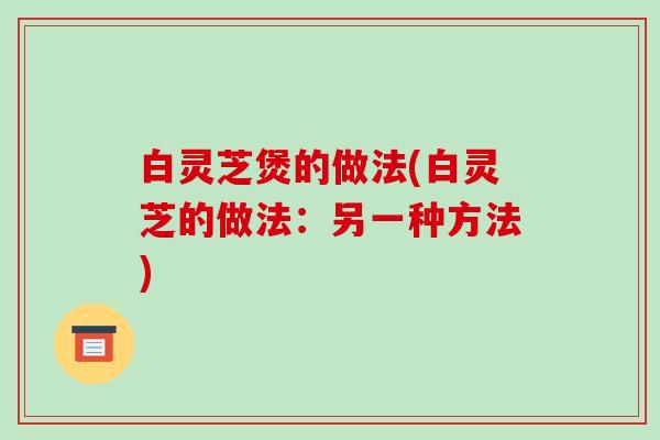白灵芝煲的做法(白灵芝的做法：另一种方法)