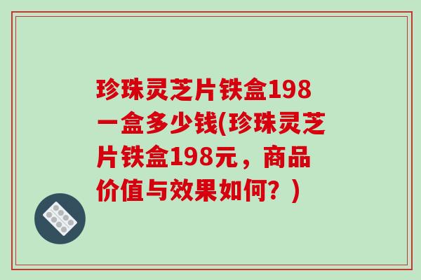 珍珠灵芝片铁盒198一盒多少钱(珍珠灵芝片铁盒198元,商品价值与效果如何?) 珍珠灵芝片铁盒198一盒多少钱(珍珠灵芝片铁盒198元,商品价值与效果如何?)