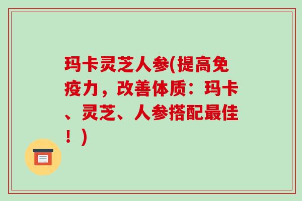 玛卡灵芝人参(提高免疫力，改善体质：玛卡、灵芝、人参搭配最佳！)